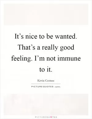 It’s nice to be wanted. That’s a really good feeling. I’m not immune to it Picture Quote #1