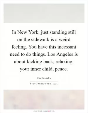 In New York, just standing still on the sidewalk is a weird feeling. You have this incessant need to do things. Los Angeles is about kicking back, relaxing, your inner child, peace Picture Quote #1