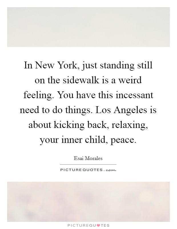 In New York, just standing still on the sidewalk is a weird feeling. You have this incessant need to do things. Los Angeles is about kicking back, relaxing, your inner child, peace. Picture Quote #1