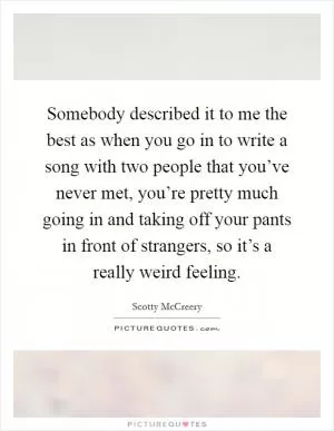 Somebody described it to me the best as when you go in to write a song with two people that you’ve never met, you’re pretty much going in and taking off your pants in front of strangers, so it’s a really weird feeling Picture Quote #1