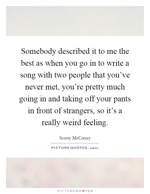 Somebody described it to me the best as when you go in to write a song with two people that you've never met, you're pretty much going in and taking off your pants in front of strangers, so it's a really weird feeling. Picture Quote #1