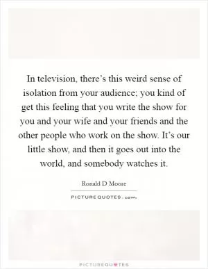 In television, there’s this weird sense of isolation from your audience; you kind of get this feeling that you write the show for you and your wife and your friends and the other people who work on the show. It’s our little show, and then it goes out into the world, and somebody watches it Picture Quote #1