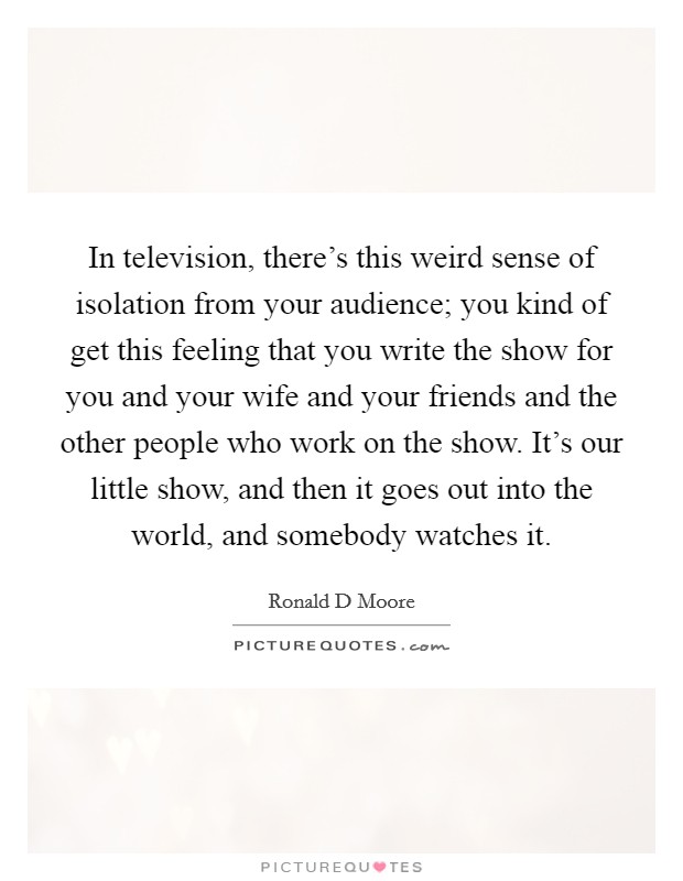 In television, there's this weird sense of isolation from your audience; you kind of get this feeling that you write the show for you and your wife and your friends and the other people who work on the show. It's our little show, and then it goes out into the world, and somebody watches it. Picture Quote #1