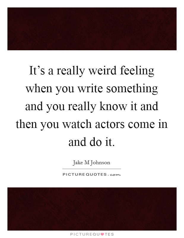 It's a really weird feeling when you write something and you really know it and then you watch actors come in and do it. Picture Quote #1