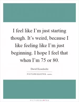 I feel like I’m just starting though. It’s weird, because I like feeling like I’m just beginning. I hope I feel that when I’m 75 or 80 Picture Quote #1