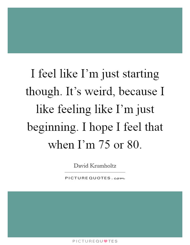 I feel like I'm just starting though. It's weird, because I like feeling like I'm just beginning. I hope I feel that when I'm 75 or 80. Picture Quote #1