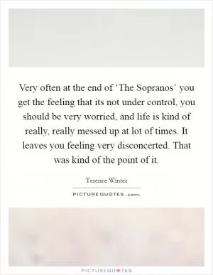 Very often at the end of ‘The Sopranos’ you get the feeling that its not under control, you should be very worried, and life is kind of really, really messed up at lot of times. It leaves you feeling very disconcerted. That was kind of the point of it Picture Quote #1