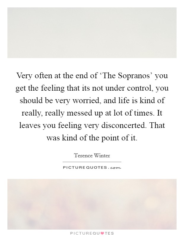 Very often at the end of ‘The Sopranos' you get the feeling that its not under control, you should be very worried, and life is kind of really, really messed up at lot of times. It leaves you feeling very disconcerted. That was kind of the point of it. Picture Quote #1