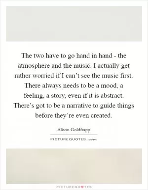The two have to go hand in hand - the atmosphere and the music. I actually get rather worried if I can’t see the music first. There always needs to be a mood, a feeling, a story, even if it is abstract. There’s got to be a narrative to guide things before they’re even created Picture Quote #1