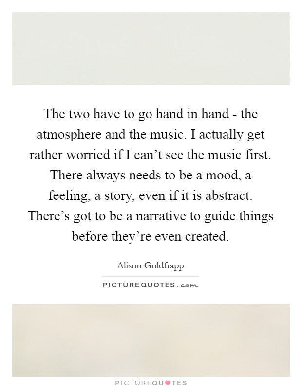The two have to go hand in hand - the atmosphere and the music. I actually get rather worried if I can't see the music first. There always needs to be a mood, a feeling, a story, even if it is abstract. There's got to be a narrative to guide things before they're even created. Picture Quote #1