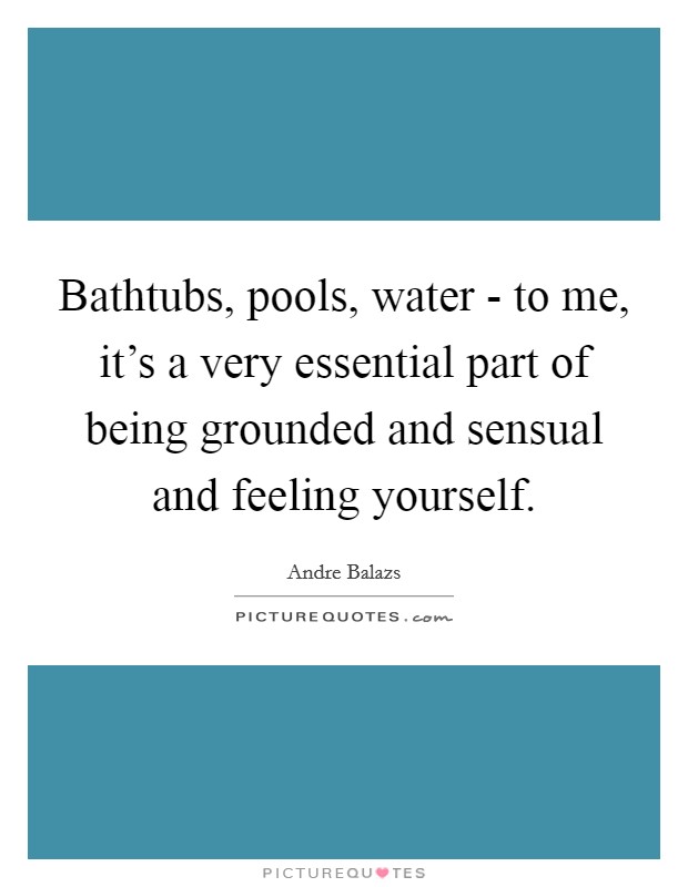 Bathtubs, pools, water - to me, it's a very essential part of being grounded and sensual and feeling yourself. Picture Quote #1