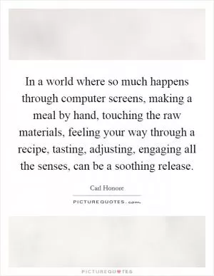 In a world where so much happens through computer screens, making a meal by hand, touching the raw materials, feeling your way through a recipe, tasting, adjusting, engaging all the senses, can be a soothing release Picture Quote #1