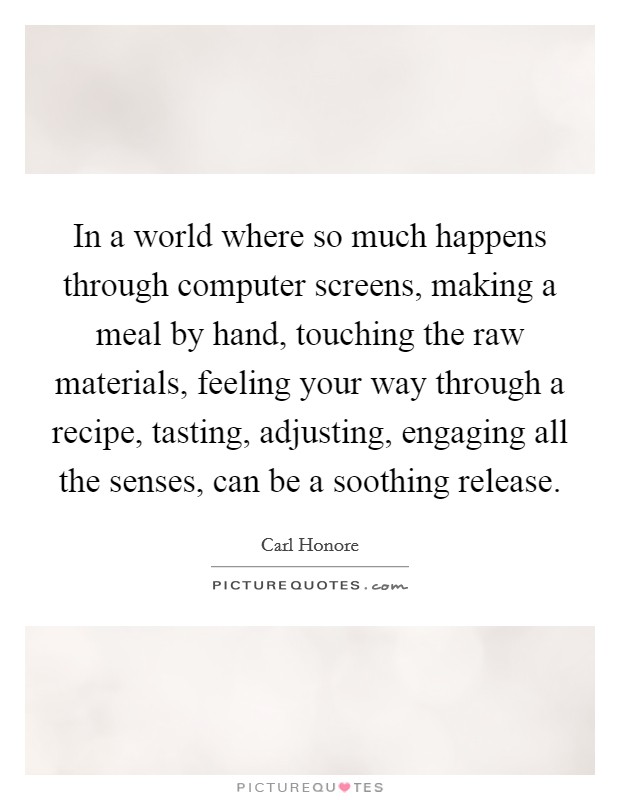In a world where so much happens through computer screens, making a meal by hand, touching the raw materials, feeling your way through a recipe, tasting, adjusting, engaging all the senses, can be a soothing release. Picture Quote #1