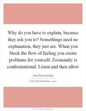 Why do you have to explain, because they ask you to? Somethings need no explanation, they just are. When you block the flow of feeling you create problems for yourself. Zoomanity is confrontational. Listen and then allow Picture Quote #1