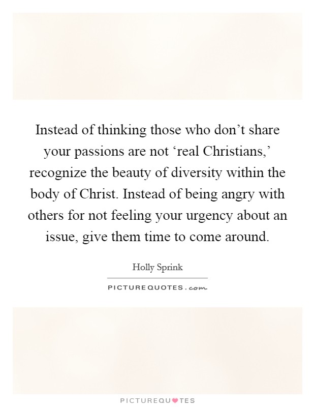 Instead of thinking those who don't share your passions are not ‘real Christians,' recognize the beauty of diversity within the body of Christ. Instead of being angry with others for not feeling your urgency about an issue, give them time to come around. Picture Quote #1