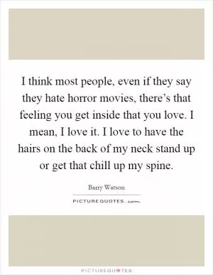 I think most people, even if they say they hate horror movies, there’s that feeling you get inside that you love. I mean, I love it. I love to have the hairs on the back of my neck stand up or get that chill up my spine Picture Quote #1