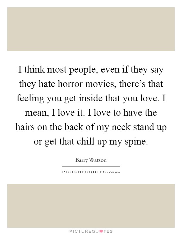 I think most people, even if they say they hate horror movies, there's that feeling you get inside that you love. I mean, I love it. I love to have the hairs on the back of my neck stand up or get that chill up my spine. Picture Quote #1