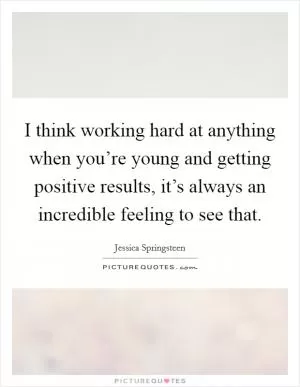 I think working hard at anything when you’re young and getting positive results, it’s always an incredible feeling to see that Picture Quote #1