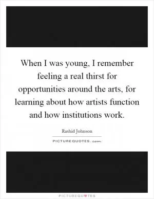 When I was young, I remember feeling a real thirst for opportunities around the arts, for learning about how artists function and how institutions work Picture Quote #1