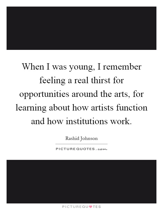 When I was young, I remember feeling a real thirst for opportunities around the arts, for learning about how artists function and how institutions work. Picture Quote #1