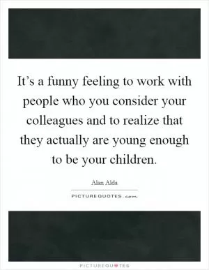 It’s a funny feeling to work with people who you consider your colleagues and to realize that they actually are young enough to be your children Picture Quote #1