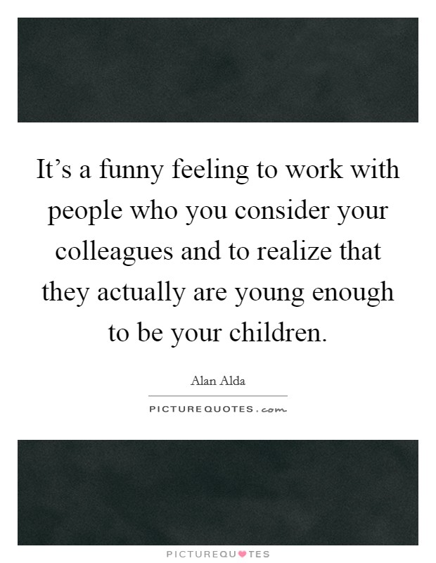 It's a funny feeling to work with people who you consider your colleagues and to realize that they actually are young enough to be your children. Picture Quote #1