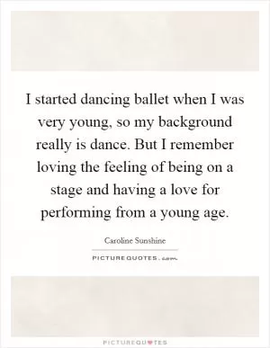 I started dancing ballet when I was very young, so my background really is dance. But I remember loving the feeling of being on a stage and having a love for performing from a young age Picture Quote #1