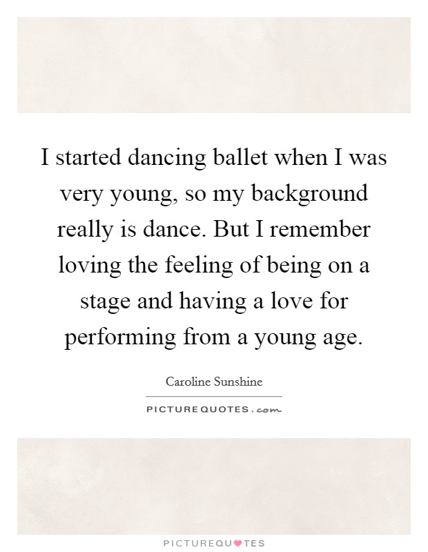 I started dancing ballet when I was very young, so my background really is dance. But I remember loving the feeling of being on a stage and having a love for performing from a young age. Picture Quote #1