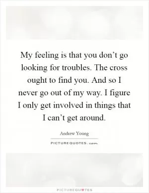 My feeling is that you don’t go looking for troubles. The cross ought to find you. And so I never go out of my way. I figure I only get involved in things that I can’t get around Picture Quote #1