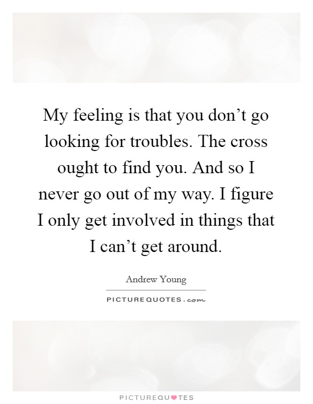 My feeling is that you don't go looking for troubles. The cross ought to find you. And so I never go out of my way. I figure I only get involved in things that I can't get around. Picture Quote #1