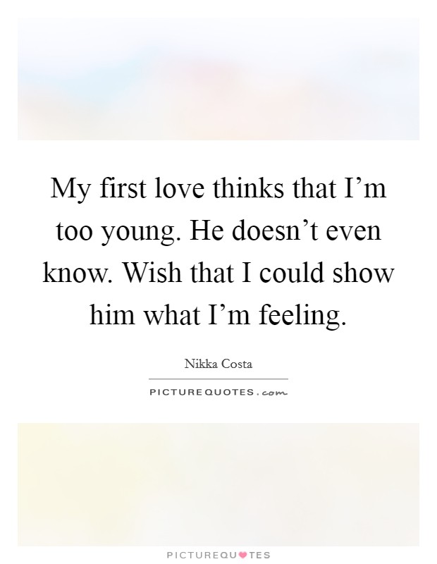 My first love thinks that I'm too young. He doesn't even know. Wish that I could show him what I'm feeling. Picture Quote #1