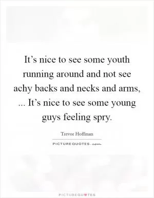 It’s nice to see some youth running around and not see achy backs and necks and arms, ... It’s nice to see some young guys feeling spry Picture Quote #1