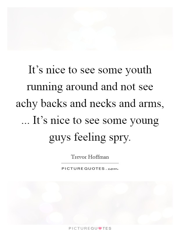 It's nice to see some youth running around and not see achy backs and necks and arms, ... It's nice to see some young guys feeling spry. Picture Quote #1