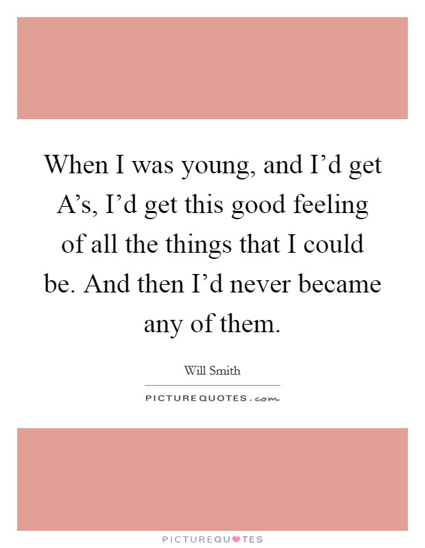 When I was young, and I'd get A's, I'd get this good feeling of all the things that I could be. And then I'd never became any of them. Picture Quote #1