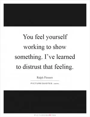 You feel yourself working to show something. I’ve learned to distrust that feeling Picture Quote #1