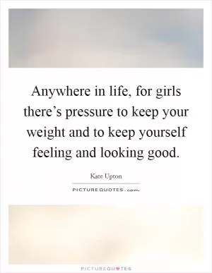 Anywhere in life, for girls there’s pressure to keep your weight and to keep yourself feeling and looking good Picture Quote #1