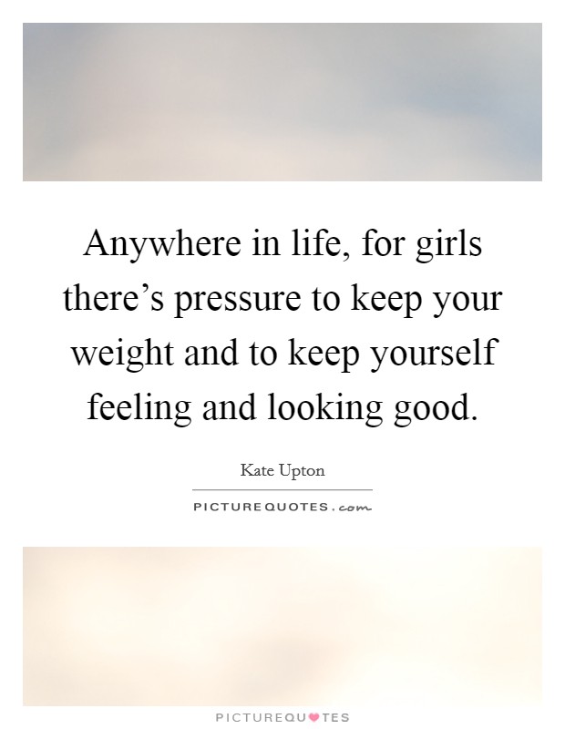 Anywhere in life, for girls there's pressure to keep your weight and to keep yourself feeling and looking good. Picture Quote #1