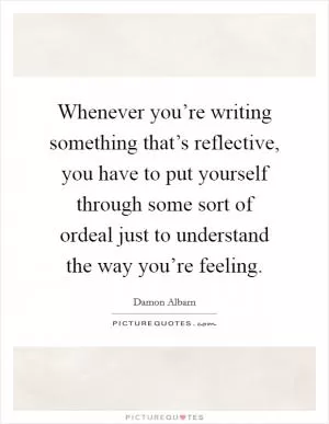 Whenever you’re writing something that’s reflective, you have to put yourself through some sort of ordeal just to understand the way you’re feeling Picture Quote #1