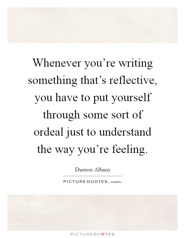 Whenever you're writing something that's reflective, you have to put yourself through some sort of ordeal just to understand the way you're feeling. Picture Quote #1