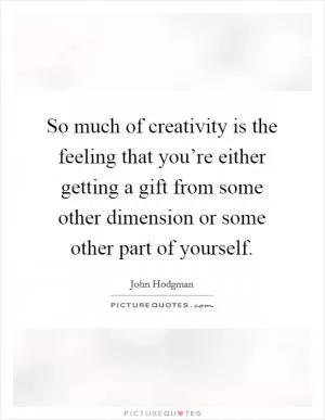 So much of creativity is the feeling that you’re either getting a gift from some other dimension or some other part of yourself Picture Quote #1