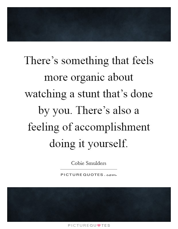 There's something that feels more organic about watching a stunt that's done by you. There's also a feeling of accomplishment doing it yourself. Picture Quote #1