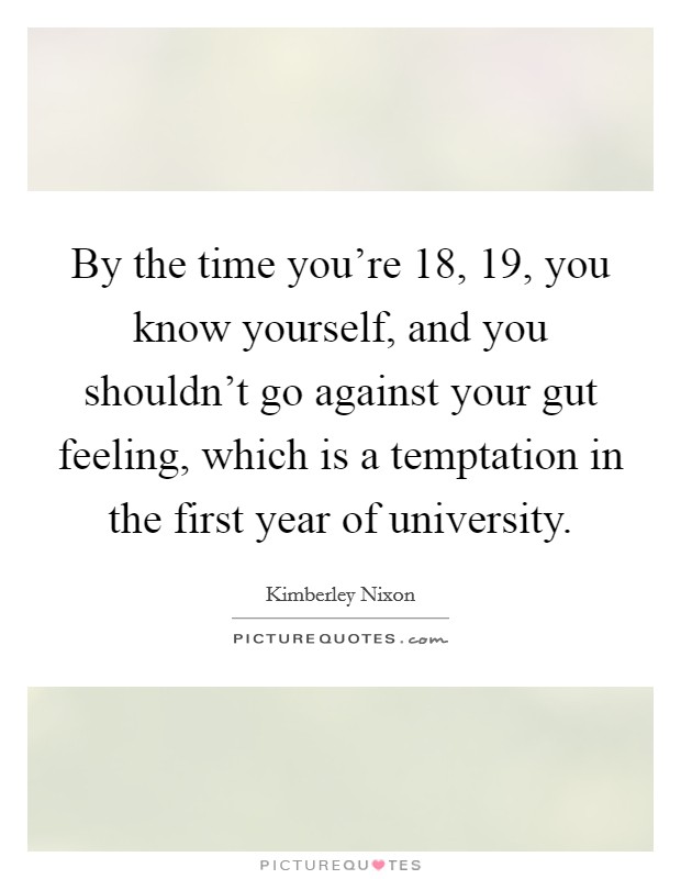 By the time you're 18, 19, you know yourself, and you shouldn't go against your gut feeling, which is a temptation in the first year of university. Picture Quote #1