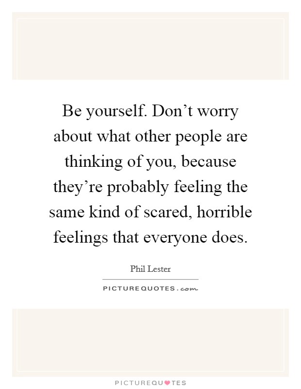 Be yourself. Don't worry about what other people are thinking of you, because they're probably feeling the same kind of scared, horrible feelings that everyone does. Picture Quote #1