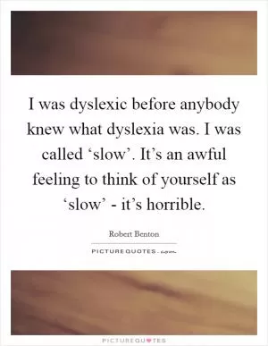I was dyslexic before anybody knew what dyslexia was. I was called ‘slow’. It’s an awful feeling to think of yourself as ‘slow’ - it’s horrible Picture Quote #1