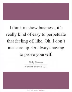I think in show business, it’s really kind of easy to perpetuate that feeling of, like, Oh, I don’t measure up. Or always having to prove yourself Picture Quote #1
