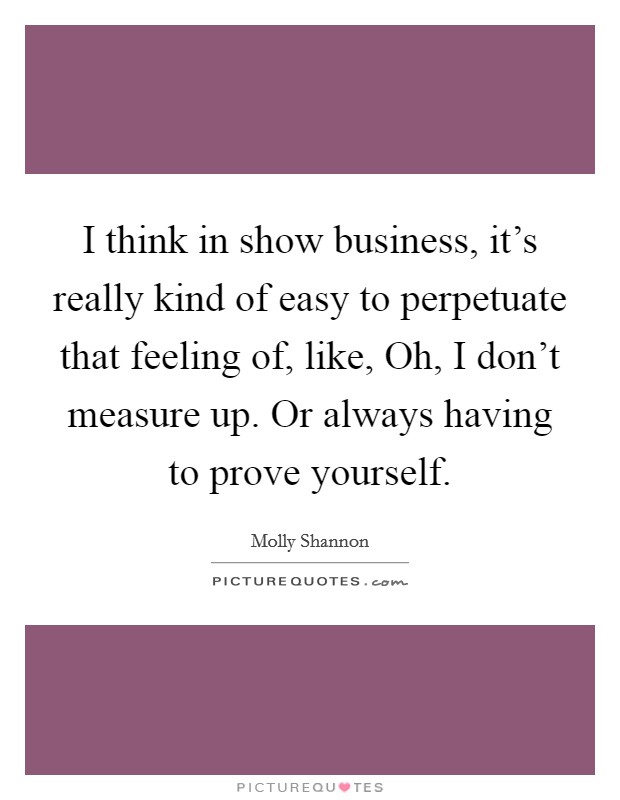 I think in show business, it's really kind of easy to perpetuate that feeling of, like, Oh, I don't measure up. Or always having to prove yourself. Picture Quote #1