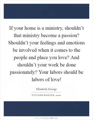 If your home is a ministry, shouldn’t that ministry become a passion? Shouldn’t your feelings and emotions be involved when it comes to the people and place you love? And shouldn’t your work be done passionately? Your labors should be labors of love! Picture Quote #1