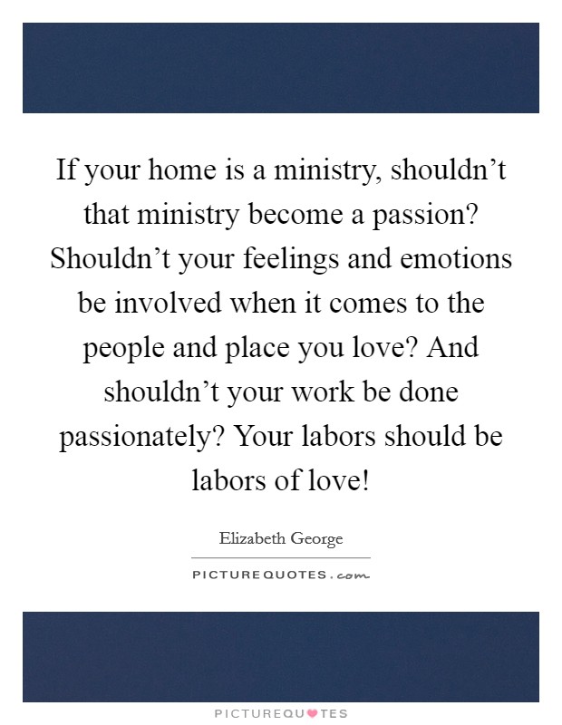 If your home is a ministry, shouldn't that ministry become a passion? Shouldn't your feelings and emotions be involved when it comes to the people and place you love? And shouldn't your work be done passionately? Your labors should be labors of love! Picture Quote #1