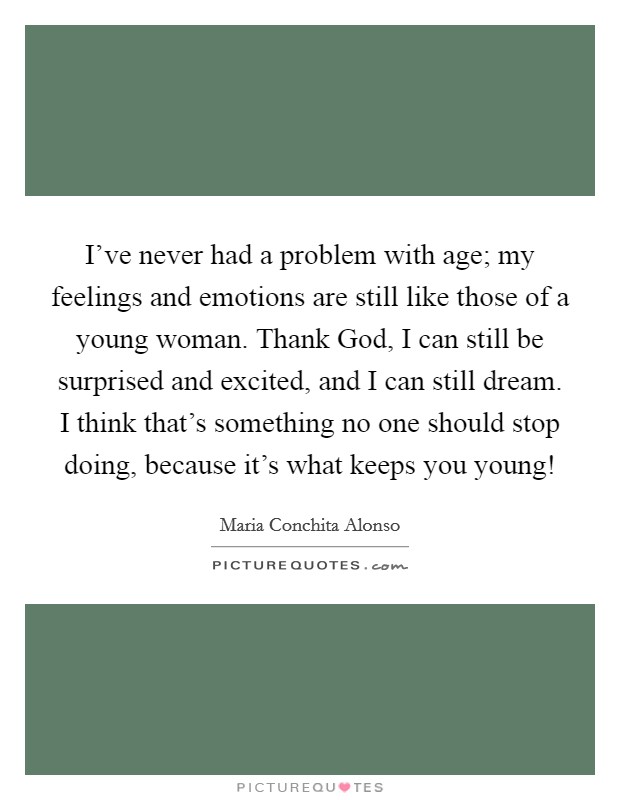 I've never had a problem with age; my feelings and emotions are still like those of a young woman. Thank God, I can still be surprised and excited, and I can still dream. I think that's something no one should stop doing, because it's what keeps you young! Picture Quote #1
