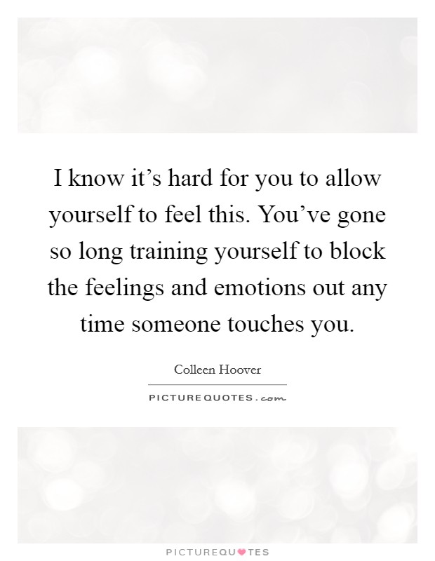 I know it's hard for you to allow yourself to feel this. You've gone so long training yourself to block the feelings and emotions out any time someone touches you. Picture Quote #1